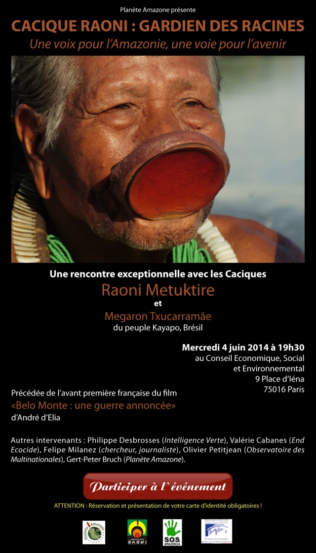Plante Amazone Prsente  CACIQUE RAONI : GARDIEN DES RACINES  Une voix pour l'Amazonie, une voie pour l'avenir    Une rencontre exceptionnelle avec les Caciques Raoni Metuktire et Megaron Txucarrame du peuple Kayapo, Brsil    Mercredi 4 juin 2014  19h30  Au Conseil Economique, Social et Environnemental  9 Place d'Ina  75016 Paris    Prcde de l'avant-premire franaise du film  'Belo Monte : une guerre annonce'  d'Andr d'Elia    Autres intervernants : Philippe Desbrosses (Intelligente Verte), Valrie Cabanes (End Ecocide), Felipe Milanez (chercheur, journaliste), Olivier Petitjean (Observatoire des Multinationales), Gert-Peter Bruch (Plante Amazone).    Suivez ce lien pour participer  l'vnement    Attention : Rservation et prsentation de votre carte d'identit obligatoires !